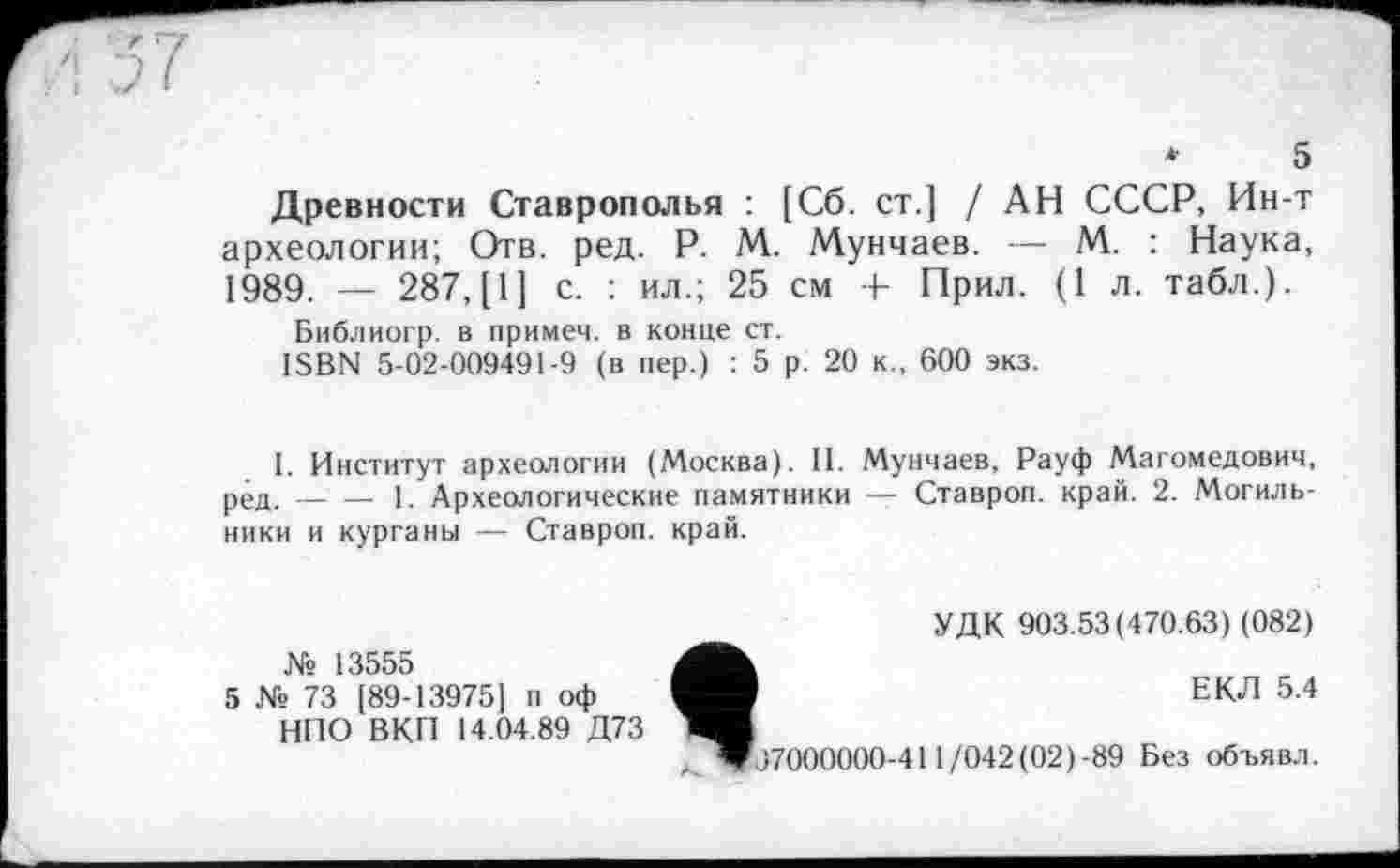 ﻿*	5
Древности Ставрополья : [Сб. ст.] / АН СССР, Ин-т археологии; Отв. ред. P. М. Мунчаев. — М. : Наука, 1989. — 287, [1] с. : ил.; 25 см + Прил. (1 л. табл.).
Библиогр. в примем, в конце ст.
ISBN 5-02-009491-9 (в пер.) : 5 р. 20 к., 600 экз.
I. Институт археологии (Москва). II. Мунчаев, Рауф Магомедович, ред.-----1. Археологические памятники — Ставроп. край. 2. Могиль-
ники и курганы — Ставроп. край.
№ 13555
5 № 73 189-13975] п оф НПО ВКП 14.04.89 Д73
УДК 903.53(470.63) (082)
ЕКЛ 5.4
07000000-411/042(02)-89 Без объявл.